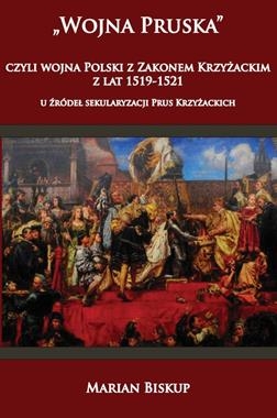 WOJNA PRUSKA CZYLI WOJNA POLSKI Z ZAKONEM KRZYŻACKIM Z LAT 1519-1521 U ŹRÓDEŁ SEKULARYZACJI PRUS KRZYŻACKICH M BISKUP